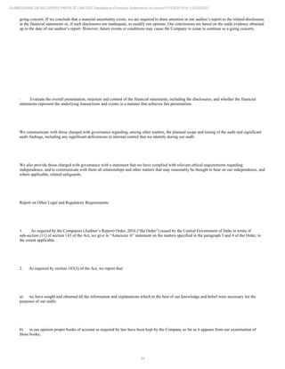 34
SUNBOURNE DEVELOPERS PRIVATE LIMITED Standalone Financial Statements for period 01/04/2019 to 31/03/2020
going concern. If we conclude that a material uncertainty exists, we are required to draw attention in our auditor’s report to the related disclosures
in the financial statements or, if such disclosures are inadequate, to modify our opinion. Our conclusions are based on the audit evidence obtained
up to the date of our auditor’s report. However, future events or conditions may cause the Company to cease to continue as a going concern.
· Evaluate the overall presentation, structure and content of the financial statements, including the disclosures, and whether the financial
statements represent the underlying transactions and events in a manner that achieves fair presentation.
We communicate with those charged with governance regarding, among other matters, the planned scope and timing of the audit and significant
audit findings, including any significant deficiencies in internal control that we identify during our audit.
We also provide those charged with governance with a statement that we have complied with relevant ethical requirements regarding
independence, and to communicate with them all relationships and other matters that may reasonably be thought to bear on our independence, and
where applicable, related safeguards.
Report on Other Legal and Regulatory Requirements
1. As required by the Companies (Auditor’s Report) Order, 2016 (“the Order”) issued by the Central Government of India in terms of
sub-section (11) of section 143 of the Act, we give in “Annexure A” statement on the matters specified in the paragraph 3 and 4 of the Order, to
the extent applicable.
2. As required by section 143(3) of the Act, we report that:
a) we have sought and obtained all the information and explanations which to the best of our knowledge and belief were necessary for the
purposes of our audit;
b) in our opinion proper books of account as required by law have been kept by the Company so far as it appears from our examination of
those books;
 