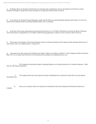 35
SUNBOURNE DEVELOPERS PRIVATE LIMITED Standalone Financial Statements for period 01/04/2019 to 31/03/2020
c) the Balance Sheet, the Statement of Profit and Loss (including other comprehensive income), the Statement of Cash Flows and the
Statement of Changes in Equity dealt with by this Report are in agreement with the books of account;
d) in our opinion, the aforesaid Financial Statements comply with the Indian Accounting Standards specified under Section 133 of the Act,
read with the Companies (Indian Accounting Standards) Rules, 2015, as amended;
e) on the basis of the written representations received from the directors as on 31st March, 2020 taken on record by the Board of Directors,
none of the directors is disqualified as on 31st March, 2020 from being appointed as a director in terms of Section 164(2) of the Act;
f) With respect to the adequacy of the internal financial controls over financial reporting of the Company and the operating effectiveness of
such controls, refer to our separate report in ‘Annexure B”;
g) with respect to the other matters to be included in the Auditor’s Report in accordance with Rule 11 of the Companies (Audit and Auditors)
Rules, 2014, in our opinion and to the best of our information and according to the explanations given to us:
i. The Company has disclosed the impact of pending litigations on its financial position in its e financial statements – Refer
Note 30 to the financial statements;
ii. The Company did not have any long-term contracts including derivative contracts for which there were any material
foreseeable losses.
iii. There were no amounts which were required to be transferred to the Investor Education and Protection Fund by the
Company.
 