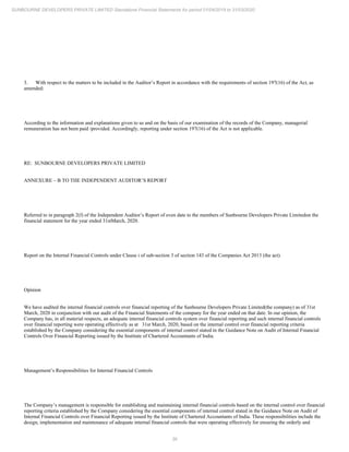 36
SUNBOURNE DEVELOPERS PRIVATE LIMITED Standalone Financial Statements for period 01/04/2019 to 31/03/2020
3. With respect to the matters to be included in the Auditor’s Report in accordance with the requirements of section 197(16) of the Act, as
amended:
According to the information and explanations given to us and on the basis of our examination of the records of the Company, managerial
remuneration has not been paid /provided. Accordingly, reporting under section 197(16) of the Act is not applicable.
RE: SUNBOURNE DEVELOPERS PRIVATE LIMITED
ANNEXURE – B TO THE INDEPENDENT AUDITOR’S REPORT
Referred to in paragraph 2(f) of the Independent Auditor’s Report of even date to the members of Sunbourne Developers Private Limitedon the
financial statement for the year ended 31stMarch, 2020.
Report on the Internal Financial Controls under Clause i of sub-section 3 of section 143 of the Companies Act 2013 (the act).
Opinion
We have audited the internal financial controls over financial reporting of the Sunbourne Developers Private Limited(the company) as of 31st
March, 2020 in conjunction with our audit of the Financial Statements of the company for the year ended on that date. In our opinion, the
Company has, in all material respects, an adequate internal financial controls system over financial reporting and such internal financial controls
over financial reporting were operating effectively as at 31st March, 2020, based on the internal control over financial reporting criteria
established by the Company considering the essential components of internal control stated in the Guidance Note on Audit of Internal Financial
Controls Over Financial Reporting issued by the Institute of Chartered Accountants of India.
Management’s Responsibilities for Internal Financial Controls
The Company’s management is responsible for establishing and maintaining internal financial controls based on the internal control over financial
reporting criteria established by the Company considering the essential components of internal control stated in the Guidance Note on Audit of
Internal Financial Controls over Financial Reporting issued by the Institute of Chartered Accountants of India. These responsibilities include the
design, implementation and maintenance of adequate internal financial controls that were operating effectively for ensuring the orderly and
 