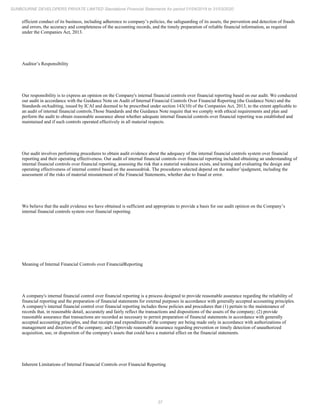 37
SUNBOURNE DEVELOPERS PRIVATE LIMITED Standalone Financial Statements for period 01/04/2019 to 31/03/2020
efficient conduct of its business, including adherence to company’s policies, the safeguarding of its assets, the prevention and detection of frauds
and errors, the accuracy and completeness of the accounting records, and the timely preparation of reliable financial information, as required
under the Companies Act, 2013.
Auditor’s Responsibility
Our responsibility is to express an opinion on the Company's internal financial controls over financial reporting based on our audit. We conducted
our audit in accordance with the Guidance Note on Audit of Internal Financial Controls Over Financial Reporting (the Guidance Note) and the
Standards onAuditing, issued by ICAI and deemed to be prescribed under section 143(10) of the Companies Act, 2013, to the extent applicable to
an audit of internal financial controls.Those Standards and the Guidance Note require that we comply with ethical requirements and plan and
perform the audit to obtain reasonable assurance about whether adequate internal financial controls over financial reporting was established and
maintained and if such controls operated effectively in all material respects.
Our audit involves performing procedures to obtain audit evidence about the adequacy of the internal financial controls system over financial
reporting and their operating effectiveness. Our audit of internal financial controls over financial reporting included obtaining an understanding of
internal financial controls over financial reporting, assessing the risk that a material weakness exists, and testing and evaluating the design and
operating effectiveness of internal control based on the assessedrisk. The procedures selected depend on the auditor’sjudgment, including the
assessment of the risks of material misstatement of the Financial Statements, whether due to fraud or error.
We believe that the audit evidence we have obtained is sufficient and appropriate to provide a basis for our audit opinion on the Company’s
internal financial controls system over financial reporting.
Meaning of Internal Financial Controls over FinancialReporting
A company's internal financial control over financial reporting is a process designed to provide reasonable assurance regarding the reliability of
financial reporting and the preparation of financial statements for external purposes in accordance with generally accepted accounting principles.
A company's internal financial control over financial reporting includes those policies and procedures that (1) pertain to the maintenance of
records that, in reasonable detail, accurately and fairly reflect the transactions and dispositions of the assets of the company; (2) provide
reasonable assurance that transactions are recorded as necessary to permit preparation of financial statements in accordance with generally
accepted accounting principles, and that receipts and expenditures of the company are being made only in accordance with authorizations of
management and directors of the company; and (3)provide reasonable assurance regarding prevention or timely detection of unauthorized
acquisition, use, or disposition of the company's assets that could have a material effect on the financial statements.
Inherent Limitations of Internal Financial Controls over Financial Reporting
 