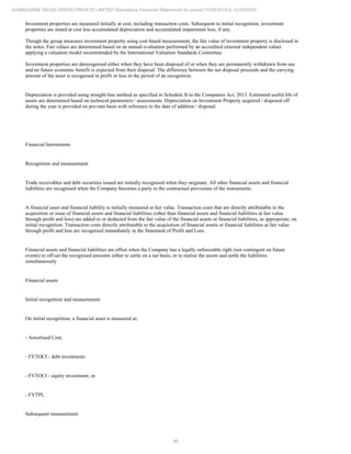 48
SUNBOURNE DEVELOPERS PRIVATE LIMITED Standalone Financial Statements for period 01/04/2019 to 31/03/2020
Investment properties are measured initially at cost, including transaction costs. Subsequent to initial recognition, investment
properties are stated at cost less accumulated depreciation and accumulated impairment loss, if any.
Though the group measures investment property using cost based measurement, the fair value of investment property is disclosed in
the notes. Fair values are determined based on an annual evaluation performed by an accredited external independent valuer
applying a valuation model recommended by the International Valuation Standards Committee.
Investment properties are derecognised either when they have been disposed of or when they are permanently withdrawn from use
and no future economic benefit is expected from their disposal. The difference between the net disposal proceeds and the carrying
amount of the asset is recognised in profit or loss in the period of de recognition.
Depreciation is provided using straight-line method as specified in Schedule II to the Companies Act, 2013. Estimated useful life of
assets are determined based on technical parameters / assessments. Depreciation on Investment Property acquired / disposed off
during the year is provided on pro-rata basis with reference to the date of addition / disposal.
Financial Instruments
Recognition and measurement
Trade receivables and debt securities issued are initially recognised when they originate. All other financial assets and financial
liabilities are recognised when the Company becomes a party to the contractual provisions of the instruments.
A financial asset and financial liability is initially measured at fair value. Transaction costs that are directly attributable to the
acquisition or issue of financial assets and financial liabilities (other than financial assets and financial liabilities at fair value
through profit and loss) are added to or deducted from the fair value of the financial assets or financial liabilities, as appropriate, on
initial recognition. Transaction costs directly attributable to the acquisition of financial assets or financial liabilities at fair value
through profit and loss are recognised immediately in the Statement of Profit and Loss .
Financial assets and financial liabilities are offset when the Company has a legally enforceable right (not contingent on future
events) to off-set the recognised amounts either to settle on a net basis, or to realise the assets and settle the liabilities
simultaneously
Financial assets
Initial recognition and measurement
On initial recognition, a financial asset is measured at;
- Amortised Cost;
- FVTOCI - debt investment;
- FVTOCI - equity investment; or
- FVTPL
Subsequent measurement
 