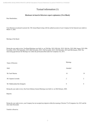 5
SUNBOURNE DEVELOPERS PRIVATE LIMITED Standalone Financial Statements for period 01/04/2019 to 31/03/2020
Textual information (1)
Disclosure in board of directors report explanatory [Text Block]
Dear Shareholders,
Your Directors are pleased to present the 15th Annual Report along with the audited accounts of your Company for the financial year ended on
March 31, 2020.
Meetings of the Board:
During the year under review, Ten Board Meetings were held viz. on 25th May, 2019, 05th July, 2019, 18th July, 2019, 08th August, 2019, 09th
November, 2019, 25th September, 2019, 08th November, 2019, 25th November, 2019, 25th December, 2019 and 28th January, 2020. The
intervening gap between the Meetings was within the period prescribed under the Companies Act, 2013.
Name of Directors
Meetings
Held Attended
Mr. Sunil Sharma 10 10
Mr. Gajanan Lawande 2 2
Mr. Madhusudana Rao Kalagarla 8 8
During the year under review, One Extra Ordinary General Meetings were held viz. on 24th February, 2020.
Deposits:
During the year under review, your Company has not accepted any deposits within the meaning of Section 73 of Companies Act, 2013 and the
rules made thereunder
Transfer to Reserves
 