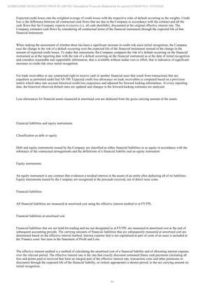 50
SUNBOURNE DEVELOPERS PRIVATE LIMITED Standalone Financial Statements for period 01/04/2019 to 31/03/2020
Expected credit losses rate the weighted average of credit losses with the respective risks of default occurring as the weights. Credit
loss is the difference between all contractual cash flows that are due to the Company in accordance with the contract and all the
cash flows that the Company expects to receive (i.e. all cash shortfalls), discounted at the original effective interest rate. The
Company estimates cash flows by considering all contractual terms of the financial instrument through the expected life of that
financial instrument.
When making the assessment of whether there has been a significant increase in credit risk since initial recognition, the Company
uses the change in the risk of a default occurring over the expected life of the financial instrument instead of the change in the
amount of expected credit losses. To make that assessment, the Company compares the risk of a default occurring on the financial
instrument as at the reporting date with the risk of a default occurring on the financial instrument as at the date of initial recognition
and considers reasonable and supportable information, that is available without undue cost or effort, that is indicative of significant
increases in credit risk since initial recognition.
For trade receivables or any contractual right to receive cash or another financial asset that result from transactions that are
expedient as permitted under Ind AS 109. Expected credit loss allowance on trade receivables is computed based on a provision
matrix which takes into account historical credit loss experience and adjusted for forward looking information. At every reporting
date, the historical observed default rates are updated and changes in the forward-looking estimates are analysed.
Loss allowances for financial assets measured at amortised cost are deducted from the gross carrying amount of the assets.
Financial liabilities and equity instruments
Classification as debt or equity
Debt and equity instruments issued by the Company are classified as either financial liabilities or as equity in accordance with the
substance of the contractual arrangements and the definitions of a financial liability and an equity instrument.
Equity instruments
An equity instrument is any contract that evidences a residual interest in the assets of an entity after deducting all of its liabilities.
Equity instruments issued by the Company are recognised at the proceeds received, net of direct issue costs.
Financial liabilities
All financial liabilities are measured at amortised cost using the effective interest method or at FVTPL.
Financial liabilities at amortised cost
Financial liabilities that are not held-for-trading and are not designated as at FVTPL are measured at amortised cost at the end of
subsequent accounting periods. The carrying amounts of financial liabilities that are subsequently measured at amortised cost are
determined based on the effective interest method. Interest expense that is not capitalised as part of costs of an asset is included in
the 'Finance costs' line item in the Statement of Profit and Loss.
The effective interest method is a method of calculating the amortised cost of a financial liability and of allocating interest expense
over the relevant period. The effective interest rate is the rate that exactly discounts estimated future cash payments (including all
fees and points paid or received that form an integral part of the effective interest rate, transaction costs and other premiums or
discounts) through the expected life of the financial liability, or (where appropriate) a shorter period, to the net carrying amount on
initial recognition.
 