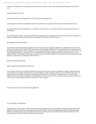 51
SUNBOURNE DEVELOPERS PRIVATE LIMITED Standalone Financial Statements for period 01/04/2019 to 31/03/2020
Trade and other payables are recognised at the transaction cost, which is its fair value, and subsequently measured at amortised
cost.
Financial liabilities at FVTPL
A financial liability may be designated as at FVTPL upon initial recognition if:
such designation eliminates or significantly reduces a measurement or recognition inconsistency that would otherwise arise;
the financial liability whose performance is evaluated on a fair value basis, in accordance with the Company's documented risk
management;
Fair value changes related to such financial liabilities including derivative contracts like forward currency contracts and options to
hedge the Company's foreign currency risks are recognised in the Statement of Profit and Loss .
Derecognition of financial liabilities
The Company derecognises financial liabilities when, and only when, the Companys obligations are discharged, cancelled or have
expired. An exchange with a lender of debt instruments with substantially different terms is accounted for as an extinguishment of
the original financial liability and the recognition of a new financial liability. Similarly, a substantial modification of the terms of an
existing financial liability is accounted for as an extinguishment of the original financial liability and the recognition of a new
financial liability. The difference between the carrying amount of the financial liability derecognised and the consideration paid and
payable is recognised in the Statement of Profit and Loss .
Derivative Financial Instruments
Initial recognition and subsequent measurement
The Company uses derivative financial instruments, such as forward currency contracts and options to hedge its foreign currency
risk. Derivatives are initially measured at fair value. Subsequent to initial recognition, derivatives are measured at fair value, and
changes therein are generally recognised in the Statement of Profit and Loss as Foreign Exchange (Gain) / Loss except those
relating to borrowings, which are separately classified under Finance Cost. Derivatives are carried as financial assets when the fair
value is positive and as financial liabilities when the fair value is negative.
Expenses are net of taxes recoverable, where applicable.
Use of Estimates and Judgements
The preparation of the Company’s financial statements requires management to make judgments, estimates and assumptions that
affect the reported amounts of revenues, expenses, assets and liabilities, and the accompanying disclosures including contingent
liabilities. Uncertainty about these assumptions and estimates could result in outcomes that require a material adjustment to the
carrying amount of assets or liabilities affected in future periods.
 