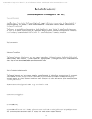 54
SUNBOURNE DEVELOPERS PRIVATE LIMITED Standalone Financial Statements for period 01/04/2019 to 31/03/2020
Textual information (31)
Disclosure of significant accounting policies [Text Block]
Corporate information
Adani Developers Private Limited (the Company) is primarily engaged in the business of construction, development and sale of
real estate properties. The Company is a private limited company and a wholly-owned subsidiary of Adani Infrastructure and
Developers Private Limited.
The Company has launched it's prestigious project at Bandra Kurla Complex named "Inspire" By Adani.Presentlly, the company
has leased out the premises to various parties.The Company has changed its name to Sunbourne Developers Private Limited vide
Fresh Certificate of Incorporation dated 29th November, 2017 issued by Registrar of Companies, Ahmedabad
Basis of preparation
Statement of compliance
The Financial Statements of the Company have been prepared in accordance with Indian Accounting Standards (Ind AS) notified
under section 133 of the Companies Act, 2013, read with the Companies (Indian Accounting Standards) Rules, 2015 amended from
time to time and other accounting principles generally accepted in India.
Basis of Preparation and presentation
The Financial Statements have been prepared on a going concern basis under the historical cost convention except for Investments
in mutual funds and certain financial assets and liabilities that are measured at fair values whereas net defined benefit (asset)/
liability is valued at fair value of plan assets less defined benefit obligation at the end of each reporting period, as explained in the
accounting policies below.
The financial statements are presented in INR except when otherwise stated.
Significant accounting policies
Investment Property
Investment Property includes land & building appurtenant thereto that are held for earning rental income or capital appreciation or
both. Investment property are property that is not intended to be sold in ordinary course of Business.
 