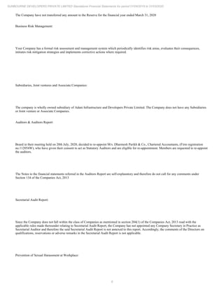 6
SUNBOURNE DEVELOPERS PRIVATE LIMITED Standalone Financial Statements for period 01/04/2019 to 31/03/2020
The Company have not transferred any amount to the Reserve for the financial year ended March 31, 2020
Business Risk Management:
Your Company has a formal risk assessment and management system which periodically identifies risk areas, evaluates their consequences,
initiates risk mitigation strategies and implements corrective actions where required.
Subsidiaries, Joint ventures and Associate Companies:
The company is wholly owned subsidiary of Adani Infrastructure and Developers Private Limited. The Company does not have any Subsidiaries
or Joint venture or Associate Companies.
Auditors & Auditors Report:
Board in their meeting held on 20th July, 2020, decided to re-appoint M/s. Dharmesh Parikh & Co., Chartered Accountants, (Firm registration
no.112054W), who have given their consent to act as Statutory Auditors and are eligible for re-appointment. Members are requested to re-appoint
the auditors.
The Notes to the financial statements referred in the Auditors Report are self-explanatory and therefore do not call for any comments under
Section 134 of the Companies Act, 2013
Secretarial Audit Report:
Since the Company does not fall within the class of Companies as mentioned in section 204(1) of the Companies Act, 2013 read with the
applicable rules made thereunder relating to Secretarial Audit Report, the Company has not appointed any Company Secretary in Practice as
Secretarial Auditor and therefore the said Secretarial Audit Report is not annexed to this report. Accordingly, the comments of the Directors on
qualifications, reservations or adverse remarks in the Secretarial Audit Report is not applicable.
Prevention of Sexual Harassment at Workplace:
 