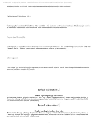 7
SUNBOURNE DEVELOPERS PRIVATE LIMITED Standalone Financial Statements for period 01/04/2019 to 31/03/2020
During the year under review, there was no complaint filed with the Company pertaining to sexual harassment.
Vigil Mechanism/Whistle Blower Policy:
The Company has formulated a Whistle Blower Policy to establish a vigil mechanism for Directors and Employees of the Company to report to
the management concerns about unethical behaviour, actual or suspected fraud or violation of the policy.
Corporate Social Responsibility:
The Company is not required to constitute a Corporate Social Responsibility Committee as it does not fall within purview of Section 135(1) of the
Companies Act, 2013 and hence it is not required to formulate policy on corporate social responsibility.
Acknowledgement:
Your Directors have pleasure in taking this opportunity to thank the Government Agencies, bankers and all other personnel for their continued
support and confidence reposed in the Company.
Textual information (2)
Details regarding energy conservation
Ø Conservation of energy, technology absorption etc. Since your Company is not a manufacturing Company, the information pertaining to
Conservation of Energy and Technology Absorption as stipulated under Section 134(3) (m) of the Companies Act, 2013 read with applicable
rules made thereunder is not applicable to the Company.
Textual information (3)
Details regarding technology absorption
Ø Conservation of energy, technology absorption etc. Since your Company is not a manufacturing Company, the information pertaining to
Conservation of Energy and Technology Absorption as stipulated under Section 134(3) (m) of the Companies Act, 2013 read with applicable
rules made thereunder is not applicable to the Company.
 