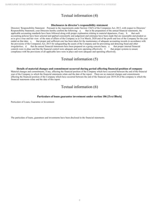 8
SUNBOURNE DEVELOPERS PRIVATE LIMITED Standalone Financial Statements for period 01/04/2019 to 31/03/2020
Textual information (4)
Disclosures in director’s responsibility statement
Directors’ Responsibility Statement: Pursuant to the requirements under Section 134(5) of the Companies Act, 2013, with respect to Directors’
Responsibility Statement, your Directors hereby confirm the following: a. that in the preparation of the annual financial statements, the
applicable accounting standards have been followed along with proper explanation relating to material departures, if any; b. that such
accounting policies have been selected and applied consistently and judgement and estimates have been made that are reasonable and prudent so
as to give a true and fair view of the state of affairs of the Company as at 31st March, 2020 and of the profit and loss of the Company for the year
ended on that date; c. that proper and sufficient care has been taken for the maintenance of adequate accounting records in accordance with
the provisions of the Companies Act, 2013 for safeguarding the assets of the Company and for preventing and detecting fraud and other
irregularities; d. that the annual financial statements have been prepared on a going concern basis; e. that proper internal financial
controls were in place and that the financial control were adequate and were operating effectively; f. that proper systems to ensure
compliance with the provisions of all applicable laws were in place and were adequate and operating effectively.
Textual information (5)
Details of material changes and commitment occurred during period affecting financial position of company
Material changes and commitments, if any, affecting the financial position of the Company which have occurred between the end of the financial
year of the Company to which the financial statements relate and the date of the report: There are no material changes and commitments
affecting the financial position of the Company which have occurred between the end of the financial year 2019-20 of the company to which the
financial statements relate and the date of this report.
Textual information (6)
Particulars of loans guarantee investment under section 186 [Text Block]
Particulars of Loans, Guarantee or Investment:
The particulars of loans, guarantees and investments have been disclosed in the financial statements.
 