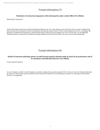 9
SUNBOURNE DEVELOPERS PRIVATE LIMITED Standalone Financial Statements for period 01/04/2019 to 31/03/2020
Textual information (7)
Particulars of contracts/arrangements with related parties under section 188(1) [Text Block]
Related Party Transactions:
All the related party transactions entered into during the financial year were in the ordinary course of business and on an arm’s length pricing
basis and none of the transactions with the related parties fall under the scope of Section 188(1) of the Companies Act, 2013. Accordingly, the
disclosure of related party transactions as required under Section 134(3) (h) of the Companies Act, 2013 in Form AOC 2 is not applicable.
Suitable disclosure as required by the Indian Accounting Standards (IAS-24) has been made in the notes to the Financial Statements.
Textual information (8)
Details of statement indicating manner in which formal annual evaluation made by board of its performance and of
its committees and individual directors [Text Block]
Formal Annual Evaluation:
As your Company is neither a Listed Company nor a public company having a paid up capital of Rs. 25 crores or more, the statement indicating
the manner in which formal annual evaluation has been made by the Board of its own performance and that of its committees and individual
directors is not applicable.
 