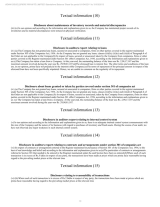 10
ADANI DEVELOPERS PRIVATE LIMITED Standalone Balance Sheet for period 01/04/2011 to 31/03/2012
Textual information (10)
Disclosure about maintenance of inventory records and material discrepancies
(iii) (c) In our opinion and according to the information and explanations given to us, the Company has maintained proper records of its
inventories and no material discrepancies were noticed on physical verification.
Textual information (11)
Disclosure in auditors report relating to loans
(iv) (a) The Company has not granted any loans, secured or unsecured to companies, firms or other parties covered in the register maintained
under Section 30I' of the Companies Act, 1956. As the Company has not granted any loans, clauses (iii)(b), (iii)(c) and (iii)(d) of Paragraph 4 of
the Order are not applicable to the Company(b) In respect of loans, secured or unsecured, taken by the Company from companies, firms or other
parties covered in the Register maintained under Section 301 ofthe Companies Act, 1956, according to the information and explanations given to
us:(c)The Company has taken a loan from a Company. At the year-end, the outstanding balance of the loan was Rs. 2,98,17,107 and the
maximum amount involved during the year was Rs. 29,90,81,107.(d)The aforesaid loan is interest free. The other terms and conditions of the loan
are, in our opinion, prima facie not prejudicial to the interests ofthe Company.(e)The terms of repayment of the principal amount in respect of the
aforesaid loan have not been specifically stipulated. Hence, we are unable to comment on the regularity of its repayment.
Textual information (12)
Disclosure about loans granted or taken by parties covered under section 301 of companies act
(iv) (a) The Company has not granted any loans, secured or unsecured to companies, firms or other parties covered in the register maintained
under Section 30I' of the Companies Act, 1956. As the Company has not granted any loans, clauses (iii)(b), (iii)(c) and (iii)(d) of Paragraph 4 of
the Order are not applicable to the Company.(b) In respect of loans, secured or unsecured, taken by the Company from companies, firms or other
parties covered in the Register maintained under Section 301 ofthe Companies Act, 1956, according to the information and explanations given to
us: (c) The Company has taken a loan from a Company. At the year-end, the outstanding balance of the loan was Rs. 2,98,17,107 and the
maximum amount involved during the year was Rs. 29,90,81,107.
Textual information (13)
Disclosure in auditors report relating to internal control system
(v) In our opinion and according to the information and explanations given to us, there is an adequate internal control system commensurate with
the size of the Company and the nature of its business with regard to purchases of inventory and fixed assets. During the course of our audit, we
have not observed any major weakness in such internal control system.
Textual information (14)
Disclosure in auditors report relating to contracts and arrangements under section 301 of companies act
(vi) In respect of contracts or arrangements entered in the Register maintained in pursuance of Section 301 of the Companies Act, 1956, to the
best of our knowledge and belief and according to the information and explanations given to us:(a)The particulars of contracts or arrangements
referred to Section 301 that needed to be entered in the Register maintained under the said Section have been so entered.(b)Where each of such
transaction is in excess of Rs.5 lakhs in respect of any party, the transactions have been made at prices which are prima facie reasonable having
regard to the prevailing market prices at the relevant time
Textual information (15)
Disclosure relating to reasonability of transactions
(vi) (b) Where each of such transaction is in excess of Rs.5 lakhs in respect of any party, the transactions have been made at prices which are
prima facie reasonable having regard to the prevailing market prices at the relevant time
 