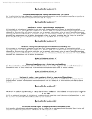 11
ADANI DEVELOPERS PRIVATE LIMITED Standalone Balance Sheet for period 01/04/2011 to 31/03/2012
Textual information (16)
Disclosure in auditors report relating to maintenance of cost records
(ix) To the best of our knowledge and according to the information and explanations given to us, the Central Government has not prescribed the
maintenance of cost records in respect of any activities carried on by the Company.
Textual information (17)
Disclosure in auditors report relating to statutory dues
(x) According to the information and explanations given to us in respect of statutory dues:(a)The Company has generally been regular in
depositing undisputed dues, including Provident Fund, Income-tax, Sales Tax (VAT), Cess and other material statutory dues applicable to it with
the appropriate authorities. Other dues specified in the clause were not applicable to the Company during the year.(b)There were no undisputed
amounts payable in respect of Provident Fund, Income-tax, Sales Tax, Cess and other material statutory dues in arrears as at 31 st March, 2012 for
a period of more than six months from the date they became payable.(c)There are no dues of Income-tax, Sales Tax, Wealth Tax, Service Tax,
Custom Duty, Excise Duty and Cess which have not been deposited as on 31 sl March, 2012 on account of disputes.
Textual information (18)
Disclosure relating to regularity in payment of undisputed statutory dues
(x) According to the information and explanations given to us in respect of statutory dues:(a)The Company has generally been regular in
depositing undisputed dues, including Provident Fund, Income-tax, Sales Tax (VAT), Cess and other material statutory dues applicable to it with
the appropriate authorities. Other dues specified in the clause were not applicable to the Company during the year.(b)There were no undisputed
amounts payable in respect of Provident Fund, Income-tax, Sales Tax, Cess and other material statutory dues in arrears as at 31 st March, 2012 for
a period of more than six months from the date they became payable.
Textual information (19)
Disclosure in auditors report relating to accumulated losses
(xi) The accumulated losses of the Company at the end of the financial year are not less than fifty percent of its net worth. The Company has
incurred a cash loss in the current financial year. In the immediately preceding financial year, it had not incurred a cash loss.
Textual information (20)
Disclosure in auditors report relating to default in repayment of financial dues
(xii) In our opinion and according to the information and explanations given to us, the Company has not defaulted in the repayment of dues to
debenture holders. According to the information and explanations given to us, the Company has not borrowed monies from banks or financial
institutions.
Textual information (21)
Disclosure in auditors report relating to nature and amount of fund raised for short-term has been used for long-term
or vice versa
(xvi) In our opinion and according to the information and explanations given to us and on an overall examination of the Balance Sheet, we report
that funds raised on short-term basis have not been used for long-term investment.
Textual information (22)
Disclosure in auditors report relating to preferential allotment of shares
(xvii) According to the information and explanations given to us, the Company has not made any preferential allotment of shares to parties and
companies covered in the Register maintained under Section 301 ofthe Companies Act, 1956.
 