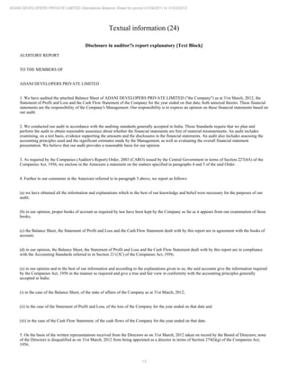 13
ADANI DEVELOPERS PRIVATE LIMITED Standalone Balance Sheet for period 01/04/2011 to 31/03/2012
Textual information (24)
Disclosure in auditor?s report explanatory [Text Block]
AUDITORS' REPORT
TO THE MEMBERS OF
ADANI DEVELOPERS PRIVATE LIMITED
1. We have audited the attached Balance Sheet of ADANI DEVELOPERS PRIVATE LIMITED ("the Company") as at 31st March, 2012, the
Statement of Profit and Loss and the Cash Flow Statement of the Company for the year ended on that date, both annexed thereto. These financial
statements are the responsibility of the Company's Management. Our responsibility is to express an opinion on these financial statements based on
our audit.
2. We conducted our audit in accordance with the auditing standards generally accepted in India. Those Standards require that we plan and
perform the audit to obtain reasonable assurance about whether the financial statements are free of material misstatements. An audit includes
examining, on a test basis, evidence supporting the amounts and the disclosures in the financial statements. An audit also includes assessing the
accounting principles used and the significant estimates made by the Management, as well as evaluating the overall financial statement
presentation. We believe that our audit provides a reasonable basis for our opinion.
3. As required by the Companies (Auditor's Report) Order, 2003 (CARO) issued by the Central Government in terms of Section 227(4A) of the
Companies Act, 1956, we enclose in the Annexure a statement on the matters specified in paragraphs 4 and 5 of the said Order.
4. Further to our comments in the Annexure referred to in paragraph 3 above, we report as follows:
(a) we have obtained all the information and explanations which to the best of our knowledge and belief were necessary for the purposes of our
audit;
(b) in our opinion, proper books of account as required by law have been kept by the Company so far as it appears from our examination of those
books;
(c) the Balance Sheet, the Statement of Profit and Loss and the Cash Flow Statement dealt with by this report are in agreement with the books of
account;
(d) in our opinion, the Balance Sheet, the Statement of Profit and Loss and the Cash Flow Statement dealt with by this report are in compliance
with the Accounting Standards referred to in Section 211(3C) of the Companies Act, 1956;
(e) in our opinion and to the best of our information and according to the explanations given to us, the said accounts give the information required
by the Companies Act, 1956 in the manner so required and give a true and fair view in conformity with the accounting principles generally
accepted in India:
(i) in the case of the Balance Sheet, of the state of affairs of the Company as at 31st March, 2012;
(ii) in the case of the Statement of Profit and Loss, of the loss of the Company for the year ended on that date and
(iii) in the case of the Cash Flow Statement, of the cash flows of the Company for the year ended on that date.
5. On the basis of the written representations received from the Directors as on 31st March, 2012 taken on record by the Board of Directors, none
of the Directors is disqualified as on 31st March, 2012 from being appointed as a director in terms of Section 274(l)(g) of the Companies Act,
1956.
 