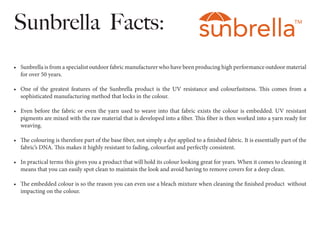Sunbrella Facts:
•	 Sunbrella is from a specialist outdoor fabric manufacturer who have been producing high performance ou...