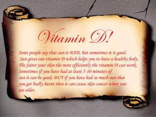 Some people say that sun is BAD, but sometimes it is good. Sun gives out vitamin D which helps you to have a healthy body. The fairer your skin the more efficiently the vitamin D can work.  Sometimes if you have had at least 5-10 minutes of  sun it can be good, BUT if you have had so much sun that  you get badly burnt then it can cause skin cancer when you  are older. Vitamin D! 