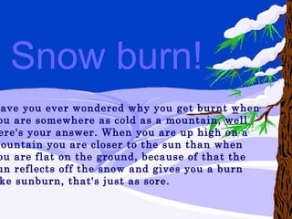 Have you ever wondered why you get burnt when  you are somewhere as cold as a mountain, well  here's your answer. When you are up high on a  mountain you are closer to the sun than when  you are flat on the ground, because of that the  sun reflects off the snow and gives you a burn  like sunburn, that's just as sore.   Snow burn! 