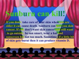 If you don’t  take care of your skin when  you are  older it can  cause death. Sunburn can  give you skin  cancer. If you  don't want skin cancer  and still want to go outside,  be sun smart, wear a hat  and  sunscreen but  not too much. Sometime s  if a little bit  of skin gets burnt then it can produce vitamin D.  Sunb u rn   can   ki ll! 