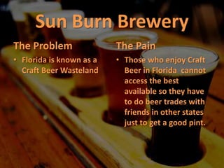Sun Burn Brewery The Problem Florida is known as a Craft Beer Wasteland The Pain Those who enjoy Craft Beer in Florida  cannot access the best available so they have to do beer trades with friends in other states just to get a good pint. 