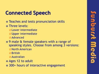 Connected Speech,[object Object],Teaches and tests pronunciation skills,[object Object],Three levels:,[object Object],Lower intermediate,[object Object],Upper intermediate,[object Object],Advanced,[object Object],9 male & female speakers with a range of speaking styles. Choose from among 3 versions:,[object Object],North American ,[object Object],British,[object Object],Australian,[object Object],Ages 12 to adult,[object Object],300+ hours of interactive engagement,[object Object]