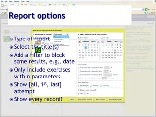 Report options,[object Object],Type of report,[object Object],Select the title(s),[object Object],Add a filter to block some results, e.g., date,[object Object],Only include exercises with n parameters,[object Object],Show [all, 1st, last] attempt,[object Object],Show every record?,[object Object]