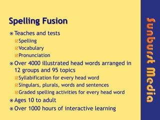 Spelling Fusion,[object Object],Teaches and tests,[object Object],Spelling,[object Object],Vocabulary,[object Object],Pronunciation,[object Object],Over 4000 illustrated head words arranged in 12 groups and 95 topics,[object Object],Syllabification for every head word,[object Object],Singulars, plurals, words and sentences,[object Object],Graded spelling activities for every head word,[object Object],Ages 10 to adult,[object Object],Over 1000 hours of interactive learning,[object Object]