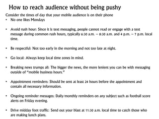 How to reach audience without being pushy
Consider the times of day that your mobile audience is on their phone
• No one likes Mondays
• Avoid rush hour: Since it is text messaging, people cannot read or engage with a text
message during common rush hours, typically 6:30 a.m. – 8:30 a.m. and 4 p.m. – 7 p.m. local
time.
• Be respectful: Not too early in the morning and not too late at night.
• Go local: Always keep local time zones in mind.
• Breaking news trumps all: The bigger the news, the more lenient you can be with messaging
outside of “mobile business hours.”
• Appointment reminders: Should be sent at least 24 hours before the appointment and
contain all necessary information.
• Ongoing reminder messages: Daily/monthly reminders on any subject such as football score
alerts on Friday evening.
• Drive midday foot traffic: Send out your blast at 11:30 a.m. local time to catch those who
are making lunch plans.
 