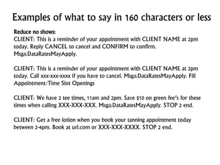 Examples of what to say in 160 characters or less
Reduce no shows:
CLIENT: This is a reminder of your appointment with CLIENT NAME at 2pm
today. Reply CANCEL to cancel and CONFIRM to confirm.
Msg&DataRatesMayApply.
CLIENT: This is a reminder of your appointment with CLIENT NAME at 2pm
today. Call xxx-xxx-xxxx if you have to cancel. Msg&DataRatesMayApply. Fill
Appointment/Time Slot Openings
CLIENT: We have 2 tee times, 11am and 2pm. Save $10 on green fee’s for these
times when calling XXX-XXX-XXX. Msg&DataRatesMayApply. STOP 2 end.
CLIENT: Get a free lotion when you book your tanning appointment today
between 2-4pm. Book at url.com or XXX-XXX-XXXX. STOP 2 end.
 