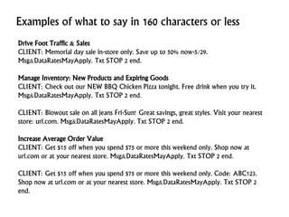 Examples of what to say in 160 characters or less
Drive Foot Traffic & Sales
CLIENT: Memorial day sale in-store only. Save up to 50% now-5/29.
Msg&DataRatesMayApply. Txt STOP 2 end.
Manage Inventory: New Products and Expiring Goods
CLIENT: Check out our NEW BBQ Chicken Pizza tonight. Free drink when you try it.
Msg&DataRatesMayApply. Txt STOP 2 end.
CLIENT: Blowout sale on all jeans Fri-Sun! Great savings, great styles. Visit your nearest
store: url.com. Msg&DataRatesMayApply. Txt STOP 2 end.
Increase Average Order Value
CLIENT: Get $15 off when you spend $75 or more this weekend only. Shop now at
url.com or at your nearest store. Msg&DataRatesMayApply. Txt STOP 2 end.
CLIENT: Get $15 off when you spend $75 or more this weekend only. Code: ABC123.
Shop now at url.com or at your nearest store. Msg&DataRatesMayApply. Txt STOP 2
end.
 