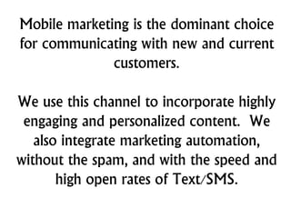 Mobile marketing is the dominant choice
for communicating with new and current
customers.
We use this channel to incorporate highly
engaging and personalized content. We
also integrate marketing automation,
without the spam, and with the speed and
high open rates of Text/SMS.
 