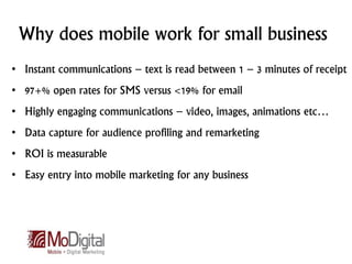 Why does mobile work for small business
• Instant communications – text is read between 1 – 3 minutes of receipt
• 97+% open rates for SMS versus <19% for email
• Highly engaging communications – video, images, animations etc…
• Data capture for audience profiling and remarketing
• ROI is measurable
• Easy entry into mobile marketing for any business
 