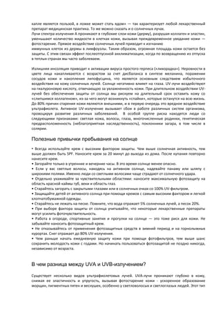 капле является пользой, в ложке может стать ядом» — так характеризует любой лекарственный
препарат медицинская практика. То же можно сказать и о солнечных лучах.
Лучи спектра излучения А проникают в глубокие слои кожи (дерму), разрушая коллаген и эластин,
уменьшают количество жидкости в клетках кожи, вызывая преждевременное увядание кожи —
фотостарение. Прямое воздействие солнечных лучей приводит к изгнанию
иммунных клеток из дермы в лимфоузлы. Таким образом, огромная площадь кожи остается без
защиты. С этим связан эффект послеотпускной акклиматизации, когда по возвращению из отпуска
в теплых странах мы часто заболеваем.
Излишняя инсоляция приводит к активации вируса простого герпеса («лихорадка»). Неровности в
цвете лица накапливаются с возрастом за счет дисбаланса в синтезе меланина, поражении
сосудов кожи и накопления липофусцина, что является основным следствием избыточного
воздействия на кожу солнечных лучей. Солнце негативно влияет на глаза. UV-лучи воздействуют
на гиалуроновую кислоту, отвечающую за увлажненность кожи. При длительном воздействии UV-
лучей без обеспечения защиты от солнца мы рискуем на длительный срок оставить кожу со
«слипшимся коллагеном», из-за чего могут возникнуть «спайки», которые останутся на всю жизнь.
До 80% причин старения кожи являются внешними, и в первую очередь это вредное воздействие
ультрафиолета. Активное UV-излучение вызывает сбои в работе различных систем организма,
провоцируя развитие различных заболеваний. В особой группе риска находятся люди со
следующими признаками: светлая кожа, волосы, глаза, многочисленные родинки, генетическая
предрасположенность (неблагоприятная наследственность), поклонники загара, в том числе в
солярии.
Полезные привычки пребывания на солнце
• Всегда используйте крем с высоким фактором защиты. Чем выше солнечная активность, тем
выше должен быть SPF. Наносите крем за 20 минут до выхода из дома. После купания повторно
нанесите крем.
• Загорайте только в утренние и вечерние часы. В это время солнце менее опасно.
• Если у вас светлые волосы, находясь на активном солнце, надевайте панаму или шляпу с
широкими полями. Именно люди со светлыми волосами чаще страдают от солнечного удара.
• Отдельно ухаживайте за чувствительными областями: наносите максимальную фотозащиту на
область красной каймы губ, веки и область глаз.
• Старайтесь загорать с закрытыми глазами или в солнечных очках со 100% UV-фильтром.
• Защищайте детей от активного солнца при помощи кремов с самым высоким фактором и легкой
хлопчатобумажной одежды.
• Старайтесь не лежать на песке. Помните, что вода отражает 5% солнечных лучей, а песок 20%.
• При выборе фактора защиты от солнца учитывайте, что некоторые лекарственные препараты
могут усилить фоточувствительность.
• Работа в огороде, спортивные занятия и прогулки на солнце — это тоже риск для кожи. Не
забывайте наносить фотозащитный крем.
• Не отказывайтесь от применения фотозащитных средств в зимний период и на горнолыжных
курортах. Снег отражает до 80% UV-излучения.
• Чем раньше начать ежедневную защиту кожи при помощи фотофильтров, тем выше шанс
сохранить молодость кожи с годами. Но начинать пользоваться фотозащитой не поздно никогда,
независимо от возраста.
В чем разница между UVA и UVB-излучением?
Существует несколько видов ультрафиолетовых лучей. UVA-лучи проникают глубоко в кожу,
снижая ее эластичность и упругость, вызывая фотостарение кожи - ускоренное образование
морщин, пигментных пятен и веснушек, особенно у светловолосых и светлоглазых людей. Этот тип
 