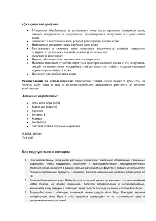 Преимущества продукта:
 Мгновенно обезболивает и успокаивает кожу после принятия солнечных ванн,
снимает покраснение и раздражение, предотвращает шелушение в случае ожога
кожи
 Заживляет и восстанавливает, ускоряя регенерацию клеток кожи
 Интенсивно увлажняет даже глубокие слои кожи
 Разглаживает и смягчает кожу, повышает эластичность, снимает ощущение
стянутости, делая кожу гладкой, нежной и шелковистой
 Освежает и тонизирует
 Питает, обогащая кожу витаминами и минералами
 Надежно защищает от неблагоприятных факторов внешней среды и УФ-излучения,
создаёт на поверхности эпидермиса тонкую защитную плёнку, поддерживающую
нормальную влажность кожи.
 Подходит для любого типа кожи
Рекомендации по использованию: Равномерно тонким слоем нанесите крем-гель на
чистую кожу лица и тела и легкими круговыми движениями разотрите до полного
впитывания.
Активные ингредиенты:
 Гель Алоэ Вера (70%)
 Масло ши (карите)
 Аргинин
 Витамин Е
 Ментол
 Бисаболол
 Экстракт стебля опунции индийской
# 3688, 200 мл
749 руб.
Как подружиться с солнцем
1. Под воздействием солнечного излучения происходит усиленное образование свободных
радикалов. Чтобы поддержать иммунитет и противодействовать преждевременному
старению кожи, включите в рацион больше разноцветных фруктов и овощей и используйте
специализированные продукты. Например, белково-витаминный коктейль Слим Актив от
LR.
2. Солнце обезвоживает кожу. Пейте больше полезной жидкости, например, растительный чай
Cistus Incanus на основе ладанника, богатого полифенолами и антиоксидантами.
Увлажняйте кожу снаружи с помощью серии средств по уходу за лицом и телом Алоэ Вера.
3. Защищайте кожу с помощью солнечной линии средств Алоэ Вера. Рекордно высокая
концентрация Алоэ Вера в этих продуктах превращает их из «солнечного» щита в
продолжение ухода за кожей.
 