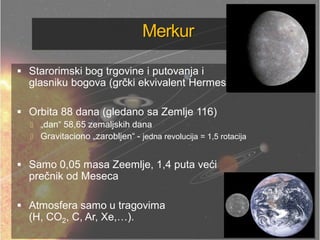 Merkur
 Starorimski bog trgovine i putovanja i
glasniku bogova (grčki ekvivalent Hermes)
 Orbita 88 dana (gledano sa Zemlje 116)
 „dan― 58,65 zemaljskih dana
 Gravitaciono „zarobljen― - jedna revolucija = 1,5 rotacija
 Samo 0,05 masa Zeemlje, 1,4 puta veći
prečnik od Meseca
 Atmosfera samo u tragovima
(H, CO2, C, Ar, Xe,…).
 