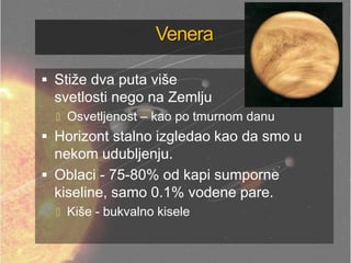 Venera
 Stiže dva puta više
svetlosti nego na Zemlju
 Osvetljenost – kao po tmurnom danu
 Horizont stalno izgledao kao da smo u
nekom udubljenju.
 Oblaci - 75-80% od kapi sumporne
kiseline, samo 0.1% vodene pare.
 Kiše - bukvalno kisele
 