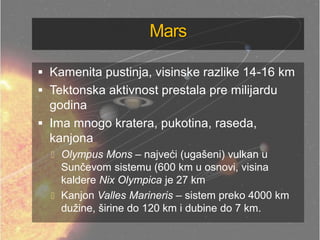Mars
 Kamenita pustinja, visinske razlike 14-16 km
 Tektonska aktivnost prestala pre milijardu
godina
 Ima mnogo kratera, pukotina, raseda,
kanjona
 Olympus Mons – najveći (ugašeni) vulkan u
Sunčevom sistemu (600 km u osnovi, visina
kaldere Nix Olympica je 27 km
 Kanjon Valles Marineris – sistem preko 4000 km
dužine, širine do 120 km i dubine do 7 km.
 