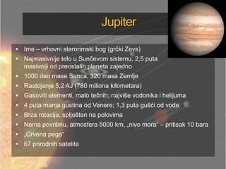 Jupiter
 Ime – vrhovni starorimski bog (grčki Zevs)
 Najmasivnije telo u Sunčevom sistemu, 2,5 puta
masivniji od preostalih planeta zajedno
 1000 deo mase Sunca, 320 masa Zemlje
 Rastojanje 5,2 AJ (780 miliona kilometara)
 Gasoviti elementi, malo tečnih; najviše vodonika i helijuma
 4 puta manja gustina od Venere; 1,3 puta gušći od vode
 Brza rotacija, spljošten na polovima
 Nema površinu, atmosfera 5000 km, „nivo mora― – pritisak 10 bara
 „Crvena pega―
 67 prirodnih satelita
 