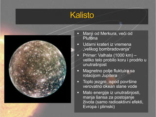 Kalisto
 Manji od Merkura, veći od
Plutona
 Udarni krateri iz vremena
„velikog bombradovanja―
 Primer: Valhala (1000 km) –
veliko telo probilo koru i prodrlo u
unutrašnjost
 Magnetno polje fluktuira sa
rotacijom Jupitera
 Toplo jezgro, ispod površine
verovatno okean slane vode
 Malo energije iz unutrašnjosti,
manja šansa za postojanje
života (samo radioaktivni efekti,
Evropa i plimski)
 