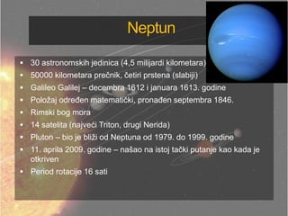 Neptun
 30 astronomskih jedinica (4,5 milijardi kilometara)
 50000 kilometara prečnik, četiri prstena (slabiji)
 Galileo Galilej – decembra 1612 i januara 1613. godine
 Položaj odreĎen matematički, pronaĎen septembra 1846.
 Rimski bog mora
 14 satelita (najveći Triton, drugi Nerida)
 Pluton – bio je bliži od Neptuna od 1979. do 1999. godine
 11. aprila 2009. godine – našao na istoj tački putanje kao kada je
otkriven
 Period rotacije 16 sati
 
