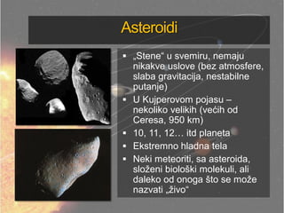 Asteroidi
 „Stene― u svemiru, nemaju
nikakve uslove (bez atmosfere,
slaba gravitacija, nestabilne
putanje)
 U Kujperovom pojasu –
nekoliko velikih (većih od
Ceresa, 950 km)
 10, 11, 12… itd planeta
 Ekstremno hladna tela
 Neki meteoriti, sa asteroida,
složeni biološki molekuli, ali
daleko od onoga što se može
nazvati „živo―
 