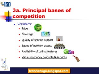 3a. Principal bases of competitionVariables:PriceCoverageQuality of service supportSpeed of network accessAvailability of calling featuresValue-for-money products & servicesfrancishugo.blogspot.com