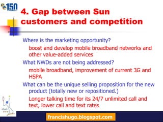 4. Gap between Sun customers and competitionWhere is the marketing opportunity?boost and develop mobile broadband networks and other value-added servicesWhat NWDs are not being addressed?mobile broadband, improvement of current 3G and HSPAWhat can be the unique selling proposition for the new product (totally new or repositioned.)Longer talking time for its 24/7 unlimited call and text, lower call and text ratesfrancishugo.blogspot.com