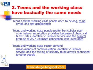 2. Teens and the working class have basically the same needsTeens and the working class people need to belong, to be loved, and self-actualizationTeens and working class people prefer Sun cellular over other telecommunication providers because of cheap call & text rates, excellent customer service and the brand’s promise of 24/7 unlimited connection with loved onesTeens and working class sector demand	cheap means of communication, excellent customer service, and the feeling of security to be always connected to other peoplefrancishugo.blogspot.com