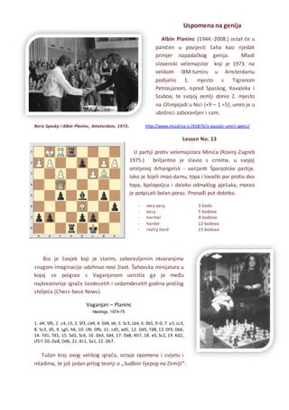 Uspomena na genija
Albin Planinc (1944.-2008.) ostat će u
pamćen u povijesti šaha kao rijedak
primjer napadačkog genija. Mladi
slovenski velemajstor koji je 1973. na
velikom IBM-turniru u Amsterdamu
podijelio 1. mjesto s Tigranom
Petrosjanom, ispred Spaskog, Kavaleka i
Szaboa, te svojoj zemlji donio 2. mjesto
na Olimpijadi u Nici (+9 – 1 =5), umro je u
ubožnici zaboravljen i sam.
Boris Spasky i Albin Planinc, Amsterdam, 1973. http://www.mladina.si/45876/v-pozabi-umrli-genij/
Lesson No. 13
U partiji protiv velemajstora Minića (Rovinj-Zagreb
1975.) briljantno je slavio s crnima, u svojoj
omiljenoj Arhangelsk - varijanti Španjolske partije.
Iako je bijeli imao damu, topa i lovački par protiv dva
topa, bjelopoljca i daleko odmaklog pješaka, morao
je potpisati bolan poraz. Pronađi put dobitka.
- very easy 3 boda
- easy 5 bodova
- normal 8 bodova
- harder 12 bodova
- really hard 15 bodova
Bio je čovjek koji je starim, zaboravljenim otvaranjima
snagom imaginacije udahnuo novi život. Šahovska minijatura u
kojoj se poigrao s Vaganjanom uvrstila ga je među
najkreativnije igrače šezdesetih i sedamdesetih godina prošlog
stoljeća (Chess-base News).
Vaganjan – Planinc
Hastings, 1974-75.
1. d4, Sf6, 2. c4, c5, 3. Sf3, cd4, 4. Sd4, e6, 5. Sc3, Lb4, 6. Sb5, 0-0, 7. a3, Lc3,
8. Sc3, d5, 9. Lg5, h6, 10. Lf6, Df6, 11. cd5, ed5, 12. Dd5, Td8, 13. Df3, Db6,
14. Td1, Td1, 15. Sd1, Sc6, 16. De3, Sd4, 17. De8, Kh7, 18. e3, Sc2, 19. Kd2,
Lf5!! 20. Da8, Dd6, 21. Kc1, Sa1, 22. Db7.
Tužan kraj ovog velikog igrača, ostaje opomena i svijetu i
mladima, te još jedan prilog teoriji o „Sudbini lijepog na Zemlji“.
 