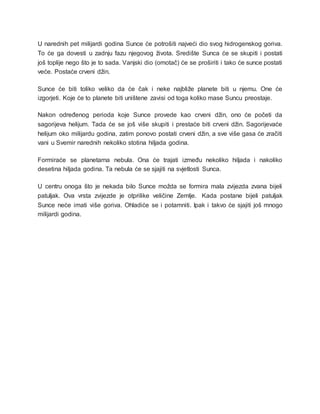 U narednih pet milijardi godina Sunce će potrošiti najveći dio svog hidrogenskog goriva.
To će ga dovesti u zadnju fazu njegovog života. Središte Sunca će se skupiti i postati
još toplije nego što je to sada. Vanjski dio (omotač) će se proširiti i tako će sunce postati
veće. Postaće crveni džin.
Sunce će biti toliko veliko da će čak i neke najbliže planete biti u njemu. One će
izgorjeti. Koje će to planete biti uništene zavisi od toga koliko mase Suncu preostaje.
Nakon određenog perioda koje Sunce provede kao crveni džin, ono će početi da
sagorijeva helijum. Tada će se još više skupiti i prestaće biti crveni džin. Sagorijevaće
helijum oko milijardu godina, zatim ponovo postati crveni džin, a sve više gasa će zračiti
vani u Svemir narednih nekoliko stotina hiljada godina.
Formiraće se planetarna nebula. Ona će trajati između nekoliko hiljada i nakoliko
desetina hiljada godina. Ta nebula će se sjajiti na svjetlosti Sunca.
U centru onoga što je nekada bilo Sunce možda se formira mala zvijezda zvana bijeli
patuljak. Ova vrsta zvijezde je otprilike veličine Zemlje. Kada postane bijeli patuljak
Sunce neće imati više goriva. Ohladiće se i potamniti. Ipak i takvo će sjajiti još mnogo
milijardi godina.
 