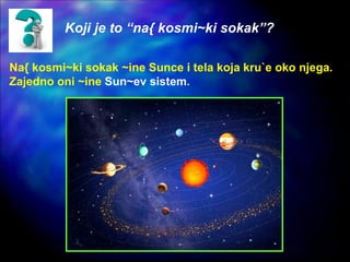Koji je to “na{ kosmi~ki sokak”?
Na{ kosmi~ki sokak ~ine Sunce i tela koja kru`e oko njega.
Zajedno oni ~ine Sun~ev sistem.
 