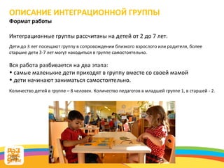 ОПИСАНИЕ ИНТЕГРАЦИОННОЙ ГРУППЫ Формат работы Интеграционные группы рассчитаны на детей от 2 до 7 лет.   Дети до 3 лет посещают группу в сопровождении близкого взрослого или родителя, более старшие дети 3-7 лет могут находиться в группе самостоятельно.  Вся работа разбивается на два этапа:  самые маленькие дети приходят в группу вместе со своей мамой  дети начинают заниматься самостоятельно. Количество детей в группе – 8 человек. Количество педагогов в младшей группе 1, в старшей - 2. 