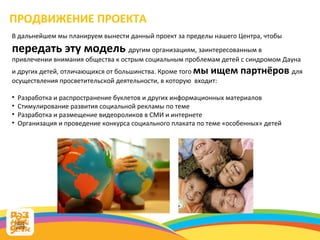 В дальнейшем мы планируем вынести данный проект за пределы нашего Центра, чтобы  передать эту модель  другим организациям, заинтересованным в привлечении внимания общества к острым социальным проблемам детей с синдромом Дауна и других детей, отличающихся от большинства. Кроме того  мы ищем партнёров  для осуществления просветительской деятельности, в которую  входит: Разработка и распространение буклетов и других информационных материалов Стимулирование развития социальной рекламы по теме  Разработка и размещение видеороликов в СМИ и интернете Организация и проведение конкурса социального плаката по теме «особенных» детей ПРОДВИЖЕНИЕ ПРОЕКТА 