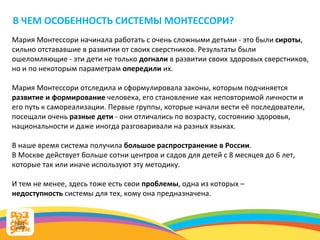 В ЧЕМ ОСОБЕННОСТЬ СИСТЕМЫ МОНТЕССОРИ? Мария Монтессори начинала работать с очень сложными детьми - это были  сироты , сильно отстававшие в развитии от своих сверстников. Результаты были ошеломляющие - эти дети не только  догнали  в развитии своих здоровых сверстников, но и по некоторым параметрам  опередили  их.  Мария Монтессори отследила и сформулировала законы, которым подчиняется  развитие и формирование  человека, его становление как неповторимой личности и его путь к самореализации. Первые группы, которые начали вести её последователи, посещали очень  разные дети  - они отличались по возрасту, состоянию здоровья, национальности и даже иногда разговаривали на разных языках.  В наше время система получила  большое распространение в России .  В Москве действует больше сотни центров и садов для детей с 8 месяцев до 6 лет, которые так или иначе используют эту методику. И тем не менее, здесь тоже есть свои  проблемы , одна из которых –  недоступность  системы для тех, кому она предназначена. 