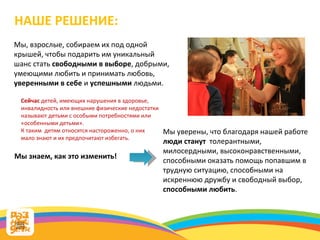 Мы, взрослые, собираем их под одной крышей, чтобы подарить им уникальный шанс стать  свободными в выборе , добрыми, умеющими любить и принимать любовь,  уверенными в себе  и  успешными  людьми.  НАШЕ РЕШЕНИЕ: Сейчас  детей, имеющих нарушения в здоровье, инвалидность или внешние физические недостатки называют детьми с особыми потребностями или  «особенными детьми». К таким  детям относятся настороженно, о них мало знают и их предпочитают избегать.  Мы уверены, что благодаря нашей работе  люди станут  толерантными, милосердными, высоконравственными, способными оказать помощь попавшим в трудную ситуацию, способными на искреннюю дружбу и свободный выбор,  способными любить . Мы знаем, как это изменить! 
