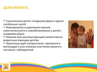 ЦЕЛИ ПРОЕКТА Социализация детей с синдромом Дауна и других «особенных» детей Формирование и укрепление навыков самостоятельности и самообслуживания у детей с синдромом Дауна Развитие всех мозговых функций соответственно возрастным периодам детства Пропаганда идей толерантности, терпимости и милосердия у всех активных участников проекта и пассивных  наблюдателей 