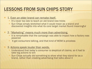 1.  Even an older brand can remake itself. It’s never too late to teach an old brand new tricks Sun Chips simply stretched what it could mean as a brand and discovered insights into what its core target market found meaningful 2.  “Marketing” means much more than advertising.   It is remarkable that the campaign was able to impact how a factory was powered It got consumers talking, and that kind of WOM is priceless 3.  Actions speak louder than words.   Understood that today’s consumer is skeptical of claims, so it had to take big actions to win Sun Chips actually did something to show what they stand for as a brand, rather than creating advertising that talks about it 